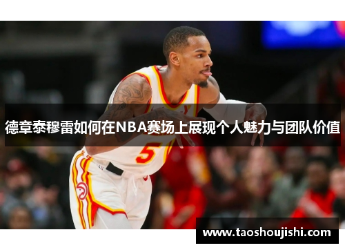德章泰穆雷如何在NBA赛场上展现个人魅力与团队价值